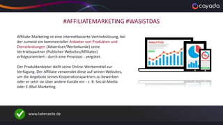 #AFFILIATEMARKETING #WASISTDAS
Affiliate-Marketing ist eine internetbasierte Vertriebslösung, bei
der zumeist ein kommerzieller Anbieter von Produkten und
Dienstleistungen (Advertiser/Werbekunde) seine
Vertriebspartner (Publisher-Websites/Affiliates)
erfolgsorientiert - durch eine Provision - vergütet.
Der Produktanbieter stellt seine Online-Werbemittel zur
Verfügung. Der Affiliate verwendet diese auf seinen Websites,
um die Angebote seines Kooperationspartners zu bewerben
oder er setzt sie über andere Kanäle ein - z. B. Social-Media
oder E-Mail-Marketing.
www.ladenzeile.de
 