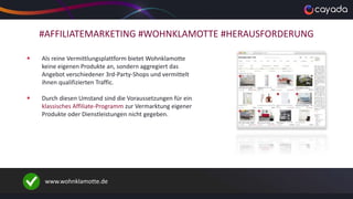 #AFFILIATEMARKETING #WOHNKLAMOTTE #HERAUSFORDERUNG
 Als reine Vermittlungsplattform bietet Wohnklamotte
keine eigenen Produkte an, sondern aggregiert das
Angebot verschiedener 3rd-Party-Shops und vermittelt
ihnen qualifizierten Traffic.
 Durch diesen Umstand sind die Voraussetzungen für ein
klassisches Affiliate-Programm zur Vermarktung eigener
Produkte oder Dienstleistungen nicht gegeben.
www.wohnklamotte.de
 