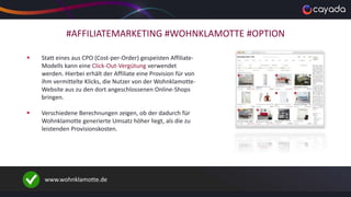 #AFFILIATEMARKETING #WOHNKLAMOTTE #OPTION
 Statt eines aus CPO (Cost-per-Order) gespeisten Affiliate-
Modells kann eine Click-Out-Vergütung verwendet
werden. Hierbei erhält der Affiliate eine Provision für von
ihm vermittelte Klicks, die Nutzer von der Wohnklamotte-
Website aus zu den dort angeschlossenen Online-Shops
bringen.
 Verschiedene Berechnungen zeigen, ob der dadurch für
Wohnklamotte generierte Umsatz höher liegt, als die zu
leistenden Provisionskosten.
www.wohnklamotte.de
 