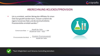 #BERECHNUNG #CLICKOUTPROVISION
 Um zu ermitteln, welcher Betrag den Affiliates für einen
Click-Out gezahlt werden kann, müssen zunächst die
eigene Conversion Rate und die durchschnittliche
Provisionshöhe ermittelt werden.*
𝐶𝑜𝑛𝑣𝑒𝑟𝑠𝑖𝑜𝑛 𝑅𝑎𝑡𝑒 =
𝐴𝑛𝑧𝑎ℎ𝑙 𝑑𝑒𝑟 𝑆𝑎𝑙𝑒𝑠
𝐴𝑛𝑧𝑎ℎ𝑙 𝑑𝑒𝑟 𝐶𝑙𝑖𝑐𝑘 − 𝑂𝑢𝑡𝑠
∗ 100
𝑃𝑟𝑜𝑣𝑖𝑠𝑖𝑜𝑛𝑠𝑑𝑢𝑟𝑐ℎ𝑠𝑐ℎ𝑛𝑖𝑡𝑡 =
𝐺𝑒𝑠𝑎𝑚𝑡𝑒𝑟 𝑃𝑟𝑜𝑣𝑖𝑠𝑖𝑜𝑛𝑠𝑢𝑚𝑠𝑎𝑡𝑧
𝐴𝑛𝑧𝑎ℎ𝑙 𝑑𝑒𝑟 𝑆𝑎𝑙𝑒𝑠
*Nach Möglichkeit noch feineres Controlling betreiben
 