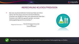 #BERECHNUNG #CLICKOUTPROVISION
 Bei einer durchschnittlichen Conversion Rate von 2% (1
Sale je 50 Click-Outs) und einer durchschnittlichen
Provision von 20,00 Euro kann eine theoretische Click-Out-
Provision von 0,40 Euro gezahlt werden, um einen
Deckungsbeitrag von 0 zu erreichen.*
𝑀ö𝑔𝑙𝑖𝑐ℎ𝑒 𝑃𝑟𝑜𝑣𝑖𝑠𝑖𝑜𝑛 =
𝐷𝑢𝑟𝑐ℎ𝑠𝑐ℎ𝑛𝑖𝑡𝑡𝑠𝑝𝑟𝑜𝑣𝑖𝑠𝑖𝑜𝑛 𝑗𝑒 𝑆𝑎𝑙𝑒
(
100
𝐶𝑜𝑛𝑣𝑒𝑟𝑠𝑖𝑜𝑛 𝑅𝑎𝑡𝑒
)
*Tatsächliche Provision zwischen 0,10 und 0,20 Euro, um positiven Deckungsbeitrag zu erhalten.
 
