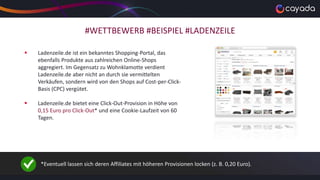 #WETTBEWERB #BEISPIEL #LADENZEILE
 Ladenzeile.de ist ein bekanntes Shopping-Portal, das
ebenfalls Produkte aus zahlreichen Online-Shops
aggregiert. Im Gegensatz zu Wohnklamotte verdient
Ladenzeile.de aber nicht an durch sie vermittelten
Verkäufen, sondern wird von den Shops auf Cost-per-Click-
Basis (CPC) vergütet.
 Ladenzeile.de bietet eine Click-Out-Provision in Höhe von
0,15 Euro pro Click-Out* und eine Cookie-Laufzeit von 60
Tagen.
*Eventuell lassen sich deren Affiliates mit höheren Provisionen locken (z. B. 0,20 Euro).
 