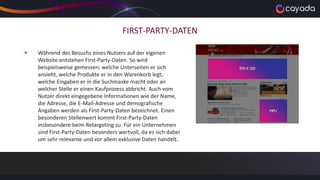FIRST-PARTY-DATEN
 Während des Besuchs eines Nutzers auf der eigenen
Website entstehen First-Party-Daten. So wird
beispielsweise gemessen, welche Unterseiten er sich
ansieht, welche Produkte er in den Warenkorb legt,
welche Eingaben er in die Suchmaske macht oder an
welcher Stelle er einen Kaufprozess abbricht. Auch vom
Nutzer direkt eingegebene Informationen wie der Name,
die Adresse, die E-Mail-Adresse und demografische
Angaben werden als First-Party-Daten bezeichnet. Einen
besonderen Stellenwert kommt First-Party-Daten
insbesondere beim Retargeting zu. Für ein Unternehmen
sind First-Party-Daten besonders wertvoll, da es sich dabei
um sehr relevante und vor allem exklusive Daten handelt.
 