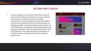 SECOND-PARTY-DATEN
 Von ihrer Anlage her sind Second-Party-Daten identisch
wie First-Party-Daten, kommen aber von einem anderen
Unternehmen. Die Daten werden durch direkte
Partnerschaften, Data Management Plattformen (DMPs)
oder über ein spezielles Second-Party-Data-Netzwerk zur
Verfügung gestellt. Second-Party-Daten werden genau wie
Third-Party-Daten vorrangig für die Neukundengewinnung
eingesetzt. Qualitativ sind Second-Party-Daten ihren Third-
Party-Pendants in der Regel überlegen, wohingegen mit
Third-Party-Daten eine größere Reichweite produziert
werden kann.
 