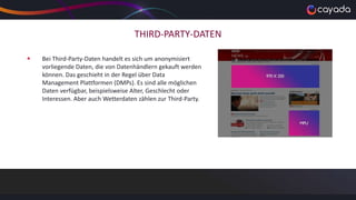 THIRD-PARTY-DATEN
 Bei Third-Party-Daten handelt es sich um anonymisiert
vorliegende Daten, die von Datenhändlern gekauft werden
können. Das geschieht in der Regel über Data
Management Plattformen (DMPs). Es sind alle möglichen
Daten verfügbar, beispielsweise Alter, Geschlecht oder
Interessen. Aber auch Wetterdaten zählen zur Third-Party.
 