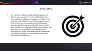 TARGETING
 Die eigentliche Weiterentwicklung des Programmatic
Advertisings im Vergleich zu früheren Methoden der
Werbeschaltung liegt darin, dass nicht mehr das Umfeld
(z. B. Werbung auf einem Auto-Portal) im Vordergrund
steht, in dem der Werbetreibende seine Zielgruppe
vermutet, sondern dass der tatsächlich zu erreichende
Nutzer ins Zentrum rückt (daher wird manchmal auch von
User-Centricity gesprochen). Um relevante Nutzer
anzusprechen, stehen verschiedene Targeting-Optionen
zur Verfügung, die auch in Kombination miteinander
eingesetzt werden können.
 