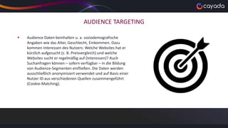 AUDIENCE TARGETING
 Audience Daten beinhalten u. a. soziodemografische
Angaben wie das Alter, Geschlecht, Einkommen. Dazu
kommen Interessen des Nutzers: Welche Websites hat er
kürzlich aufgesucht (z. B. Preisvergleich) und welche
Websites sucht er regelmäßig auf (Interessen)? Auch
Suchanfragen können – sofern verfügbar – in die Bildung
von Audience-Segmenten einfließen. Die Daten werden
ausschließlich anonymisiert verwendet und auf Basis einer
Nutzer ID aus verschiedenen Quellen zusammengeführt
(Cookie-Matching).
 