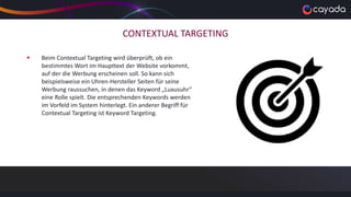 CONTEXTUAL TARGETING
 Beim Contextual Targeting wird überprüft, ob ein
bestimmtes Wort im Haupttext der Website vorkommt,
auf der die Werbung erscheinen soll. So kann sich
beispielsweise ein Uhren-Hersteller Seiten für seine
Werbung raussuchen, in denen das Keyword „Luxusuhr“
eine Rolle spielt. Die entsprechenden Keywords werden
im Vorfeld im System hinterlegt. Ein anderer Begriff für
Contextual Targeting ist Keyword Targeting.
 