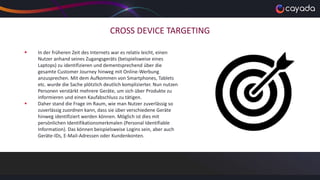 CROSS DEVICE TARGETING
 In der früheren Zeit des Internets war es relativ leicht, einen
Nutzer anhand seines Zugangsgeräts (beispielsweise eines
Laptops) zu identifizieren und dementsprechend über die
gesamte Customer Journey hinweg mit Online-Werbung
anzusprechen. Mit dem Aufkommen von Smartphones, Tablets
etc. wurde die Sache plötzlich deutlich komplizierter. Nun nutzen
Personen verstärkt mehrere Geräte, um sich über Produkte zu
informieren und einen Kaufabschluss zu tätigen.
 Daher stand die Frage im Raum, wie man Nutzer zuverlässig so
zuverlässig zuordnen kann, dass sie über verschiedene Geräte
hinweg identifiziert werden können. Möglich ist dies mit
persönlichen Identifikationsmerkmalen (Personal Identifiable
Information). Das können beispielsweise Logins sein, aber auch
Geräte-IDs, E-Mail-Adressen oder Kundenkonten.
 