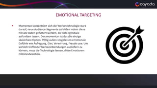 EMOTIONAL TARGETING
 Momentan konzentriert sich die Werbetechnologie stark
darauf, neue Audience-Segmente zu bilden indem diese
mit alle Daten gefüttert werden, die sich irgendwie
auftreiben lassen. Den momentan ist das die einzige
skalierbare Option. Völlig außen vorgelassen emotionale
Gefühle wie Aufregung, Gier, Verwirrung, Freude usw. Um
wirklich treffende Werbeeinblendungen ausliefern zu
können, muss die Technologie lernen, diese Emotionen
miteinzubeziehen.
 