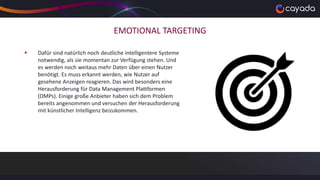 EMOTIONAL TARGETING
 Dafür sind natürlich noch deutliche intelligentere Systeme
notwendig, als sie momentan zur Verfügung stehen. Und
es werden noch weitaus mehr Daten über einen Nutzer
benötigt. Es muss erkannt werden, wie Nutzer auf
gesehene Anzeigen reagieren. Das wird besonders eine
Herausforderung für Data Management Plattformen
(DMPs). Einige große Anbieter haben sich dem Problem
bereits angenommen und versuchen der Herausforderung
mit künstlicher Intelligenz beizukommen.
 