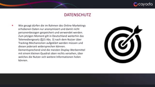 DATENSCHUTZ
 Wie gesagt dürfen die im Rahmen des Online-Marketings
erhobenen Daten nur anonymisiert und damit nicht
personenbezogen gespeichert und verwendet werden.
Zum jetzigen Moment gilt in Deutschland weiterhin das
Telemediengesetz (§15 Abs. 3) nach dem Nutzer über
Tracking-Mechanismen aufgeklärt werden müssen und
diesen jederzeit widersprechen können.
Dementsprechend sind die meisten Display-Werbemittel
mit einem kleinen Quadrat oben rechts versehen, über
welches die Nutzer sich weitere Informationen holen
können.
 