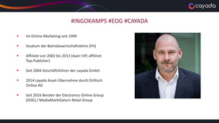 #INGOKAMPS #EOG #CAYADA
 Im Online-Marketing seit 1999
 Studium der Betriebswirtschaftslehre (FH)
 Affiliate von 2002 bis 2013 (Awin VIP, affilinet
Top-Publisher)
 Seit 2004 Geschäftsführer der cayada GmbH
 2014 cayada Asset-Übernahme durch Drillisch
Online AG
 Seit 2016 Berater der Electronics Online Group
(EOG) / MediaMarktSaturn Retail Group
 