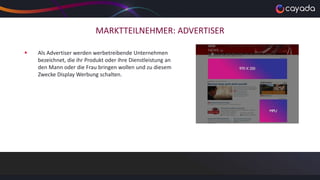 MARKTTEILNEHMER: ADVERTISER
 Als Advertiser werden werbetreibende Unternehmen
bezeichnet, die ihr Produkt oder ihre Dienstleistung an
den Mann oder die Frau bringen wollen und zu diesem
Zwecke Display Werbung schalten.
 