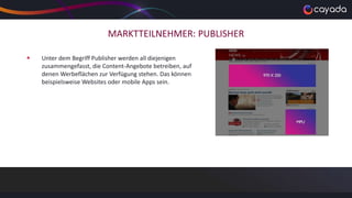 MARKTTEILNEHMER: PUBLISHER
 Unter dem Begriff Publisher werden all diejenigen
zusammengefasst, die Content-Angebote betreiben, auf
denen Werbeflächen zur Verfügung stehen. Das können
beispielsweise Websites oder mobile Apps sein.
 