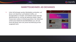 MARKTTEILNEHMER: AD EXCHANGES
 Unter Ad Exchanges werden Marktplätze verstanden, auf
denen sich Advertiser und Publisher treffen, um
Anzeigenplätze zu handeln. Die Publisher bieten dort das
Werbeinventar an, auf das die Advertiser bieten. Dieser
Prozess kann nahezu in Echtzeit geschehen. Der Advertiser
richtet seine Gebote für die Werbefläche aus, wie viel
ihnen die Nutzer wert sind, denen die Werbung auf der
ausgespielt wird.
 
