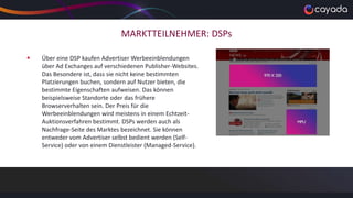 MARKTTEILNEHMER: DSPs
 Über eine DSP kaufen Advertiser Werbeeinblendungen
über Ad Exchanges auf verschiedenen Publisher-Websites.
Das Besondere ist, dass sie nicht keine bestimmten
Platzierungen buchen, sondern auf Nutzer bieten, die
bestimmte Eigenschaften aufweisen. Das können
beispielsweise Standorte oder das frühere
Browserverhalten sein. Der Preis für die
Werbeeinblendungen wird meistens in einem Echtzeit-
Auktionsverfahren bestimmt. DSPs werden auch als
Nachfrage-Seite des Marktes bezeichnet. Sie können
entweder vom Advertiser selbst bedient werden (Self-
Service) oder von einem Dienstleister (Managed-Service).
 
