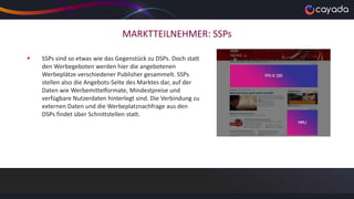 MARKTTEILNEHMER: SSPs
 SSPs sind so etwas wie das Gegenstück zu DSPs. Doch statt
den Werbegeboten werden hier die angebotenen
Werbeplätze verschiedener Publisher gesammelt. SSPs
stellen also die Angebots-Seite des Marktes dar, auf der
Daten wie Werbemittelformate, Mindestpreise und
verfügbare Nutzerdaten hinterlegt sind. Die Verbindung zu
externen Daten und die Werbeplatznachfrage aus den
DSPs findet über Schnittstellen statt.
 