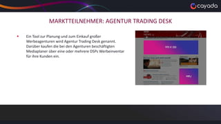 MARKTTEILNEHMER: AGENTUR TRADING DESK
 Ein Tool zur Planung und zum Einkauf großer
Werbeagenturen wird Agentur Trading Desk genannt.
Darüber kaufen die bei den Agenturen beschäftigten
Mediaplaner über eine oder mehrere DSPs Werbeinventar
für ihre Kunden ein.
 