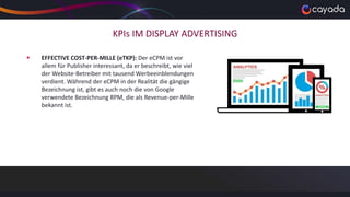 KPIs IM DISPLAY ADVERTISING
 EFFECTIVE COST-PER-MILLE (eTKP): Der eCPM ist vor
allem für Publisher interessant, da er beschreibt, wie viel
der Website-Betreiber mit tausend Werbeeinblendungen
verdient. Während der eCPM in der Realität die gängige
Bezeichnung ist, gibt es auch noch die von Google
verwendete Bezeichnung RPM, die als Revenue-per-Mille
bekannt ist.
 