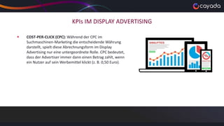 KPIs IM DISPLAY ADVERTISING
 COST-PER-CLICK (CPC): Während der CPC im
Suchmaschinen-Marketing die entscheidende Währung
darstellt, spielt diese Abrechnungsform im Display
Advertising nur eine untergeordnete Rolle. CPC bedeutet,
dass der Advertiser immer dann einen Betrag zahlt, wenn
ein Nutzer auf sein Werbemittel klickt (z. B. 0,50 Euro).
 