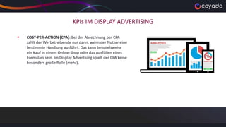 KPIs IM DISPLAY ADVERTISING
 COST-PER-ACTION (CPA): Bei der Abrechnung per CPA
zahlt der Werbetreibende nur dann, wenn der Nutzer eine
bestimmte Handlung ausführt. Das kann beispielsweise
ein Kauf in einem Online-Shop oder das Ausfüllen eines
Formulars sein. Im Display Advertising spielt der CPA keine
besonders große Rolle (mehr).
 