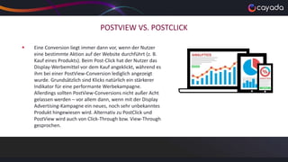 POSTVIEW VS. POSTCLICK
 Eine Conversion liegt immer dann vor, wenn der Nutzer
eine bestimmte Aktion auf der Website durchführt (z. B.
Kauf eines Produkts). Beim Post-Click hat der Nutzer das
Display-Werbemittel vor dem Kauf angeklickt, während es
ihm bei einer PostView-Conversion lediglich angezeigt
wurde. Grundsätzlich sind Klicks natürlich ein stärkerer
Indikator für eine performante Werbekampagne.
Allerdings sollten PostView-Conversions nicht außer Acht
gelassen werden – vor allem dann, wenn mit der Display
Advertising-Kampagne ein neues, noch sehr unbekanntes
Produkt hingewiesen wird. Alternativ zu PostClick und
PostView wird auch von Click-Through bzw. View-Through
gesprochen.
 