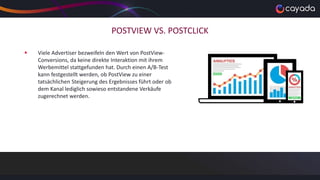 POSTVIEW VS. POSTCLICK
 Viele Advertiser bezweifeln den Wert von PostView-
Conversions, da keine direkte Interaktion mit ihrem
Werbemittel stattgefunden hat. Durch einen A/B-Test
kann festgestellt werden, ob PostView zu einer
tatsächlichen Steigerung des Ergebnisses führt oder ob
dem Kanal lediglich sowieso entstandene Verkäufe
zugerechnet werden.
 