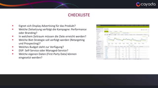 CHECKLISTE
 Eignet sich Display Advertising für das Produkt?
 Welche Zielsetzung verfolgt die Kampagne: Performance
oder Branding?
 In welchem Zeitraum müssen die Ziele erreicht werden?
 Welche Biet-Strategie soll verfolgt werden (Retargeting
und Prospecting)?
 Welches Budget steht zur Verfügung?
 DSP: Self-Service oder Managed-Service?
 Welche eigenen Daten (First-Party Data) können
eingesetzt werden?
 