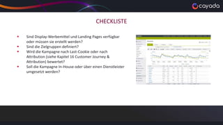 CHECKLISTE
 Sind Display-Werbemittel und Landing Pages verfügbar
oder müssen sie erstellt werden?
 Sind die Zielgruppen definiert?
 Wird die Kampagne nach Last-Cookie oder nach
Attribution (siehe Kapitel 16 Customer Journey &
Attribution) bewertet?
 Soll die Kampagne In-House oder über einen Dienstleister
umgesetzt werden?
 