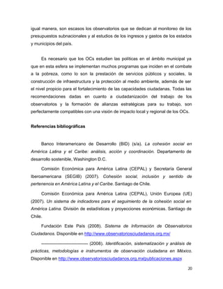 20
igual manera, son escasos los observatorios que se dedican al monitoreo de los
presupuestos subnacionales y al estudios de los ingresos y gastos de los estados
y municipios del país.
Es necesario que los OCs estudien las políticas en el ámbito municipal ya
que en esta esfera se implementan muchos programas que inciden en el combate
a la pobreza, como lo son la prestación de servicios públicos y sociales, la
construcción de infraestructura y la protección al medio ambiente, además de ser
el nivel propicio para el fortalecimiento de las capacidades ciudadanas. Todas las
recomendaciones dadas en cuanto a ciudadanización del trabajo de los
observatorios y la formación de alianzas estratégicas para su trabajo, son
perfectamente compatibles con una visión de impacto local y regional de los OCs.
Referencias bibliográficas
Banco Interamericano de Desarrollo (BID) (s/a). La cohesión social en
América Latina y el Caribe: análisis, acción y coordinación. Departamento de
desarrollo sostenible, Washington D.C.
Comisión Económica para América Latina (CEPAL) y Secretaría General
Iberoamericana (SEGIB) (2007). Cohesión social, inclusión y sentido de
pertenencia en América Latina y el Caribe. Santiago de Chile.
Comisión Económica para América Latina (CEPAL), Unión Europea (UE)
(2007). Un sistema de indicadores para el seguimiento de la cohesión social en
América Latina. División de estadísticas y proyecciones económicas. Santiago de
Chile.
Fundación Este País (2008). Sistema de Información de Observatorios
Ciudadanos. Disponible en http://www.observatoriosciudadanos.org.mx/
-------------------------------- (2008). Identificación, sistematización y análisis de
prácticas, metodologías e instrumentos de observación ciudadana en México.
Disponible en http://www.observatoriosciudadanos.org.mx/publicaciones.aspx
 