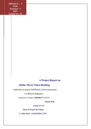 A Project Report on
Online Movie Ticket Booking
Submitted as partial fulfillment of the requirement
For M.Sc. IT Semester I
Prepared for Subject: PROJECT I (P105)
Prepared By
Group No:-23
Name of Project Developer
1. Astha Patel (1416it22025) (237)
2012
PROJECT – I
P105
Semester - I
2013
Group No : 23
 