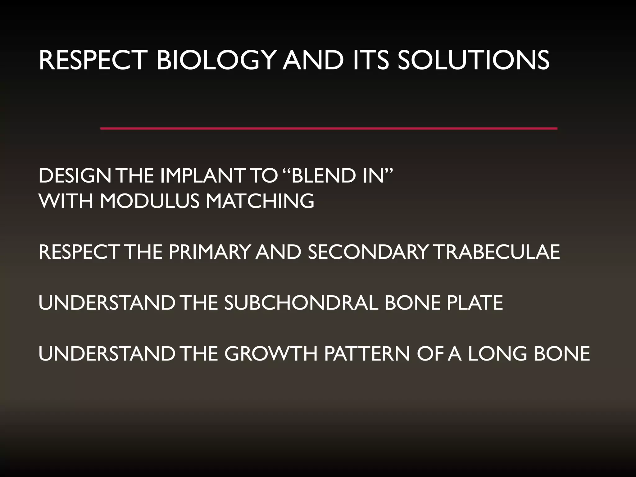 RESPECT BIOLOGY AND ITS SOLUTIONS
DESIGNTHE IMPLANT TO “BLEND IN”
WITH MODULUS MATCHING
RESPECTTHE PRIMARY AND SECONDARY TRABECULAE
UNDERSTANDTHE SUBCHONDRAL BONE PLATE
UNDERSTANDTHE GROWTH PATTERN OF A LONG BONE
 