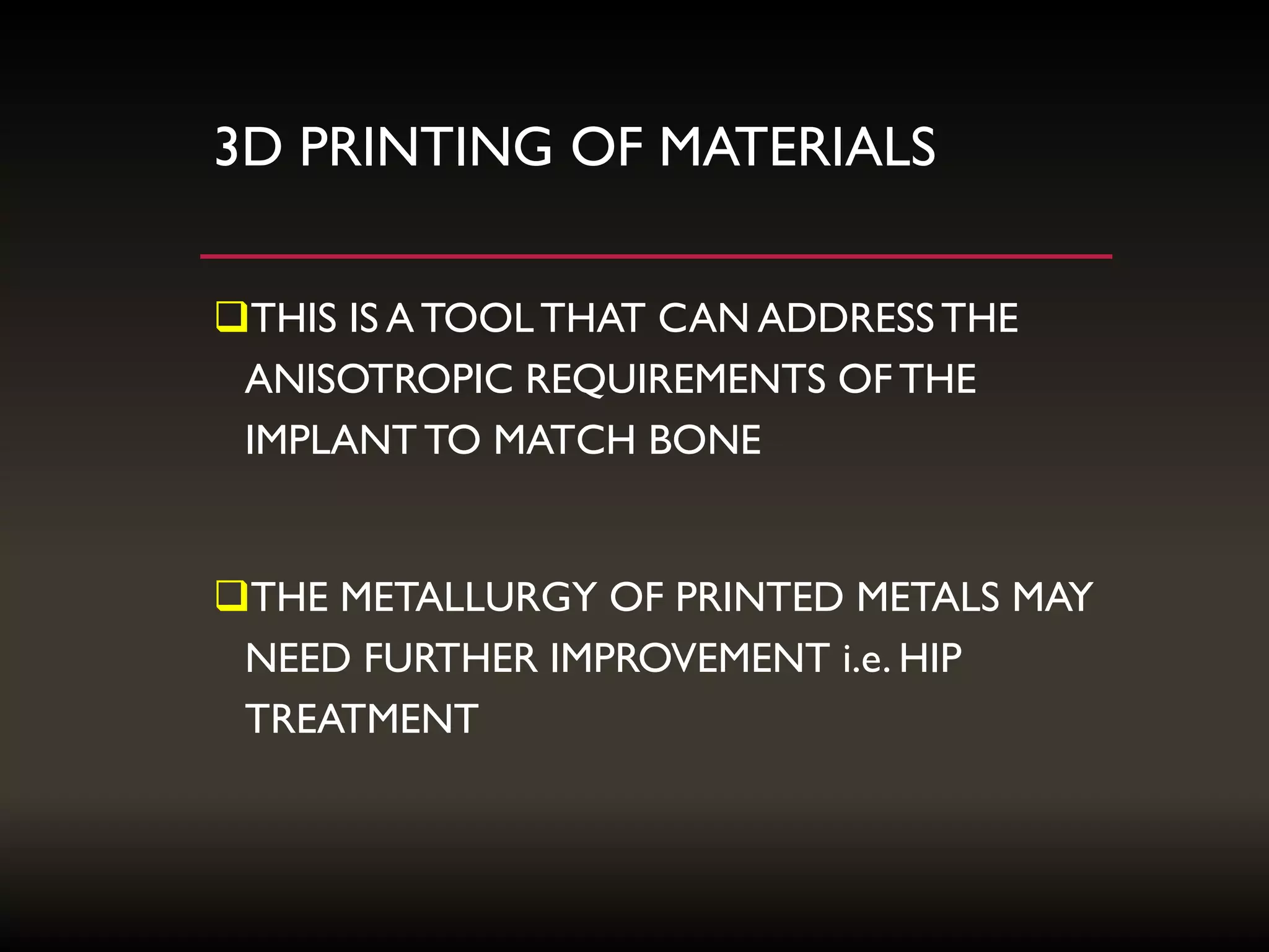 3D PRINTING OF MATERIALS
THIS IS A TOOLTHAT CAN ADDRESSTHE
ANISOTROPIC REQUIREMENTS OF THE
IMPLANT TO MATCH BONE
THE METALLURGY OF PRINTED METALS MAY
NEED FURTHER IMPROVEMENT i.e. HIP
TREATMENT
 