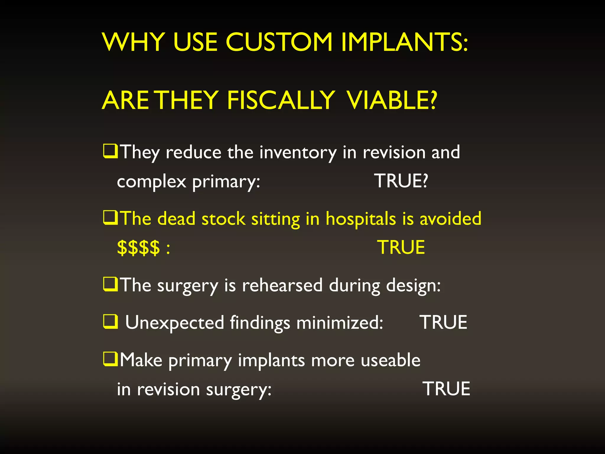 WHY USE CUSTOM IMPLANTS:
ARE THEY FISCALLY VIABLE?
They reduce the inventory in revision and
complex primary: TRUE?
The dead stock sitting in hospitals is avoided
$$$$ : TRUE
The surgery is rehearsed during design:
 Unexpected findings minimized: TRUE
Make primary implants more useable
in revision surgery: TRUE
 