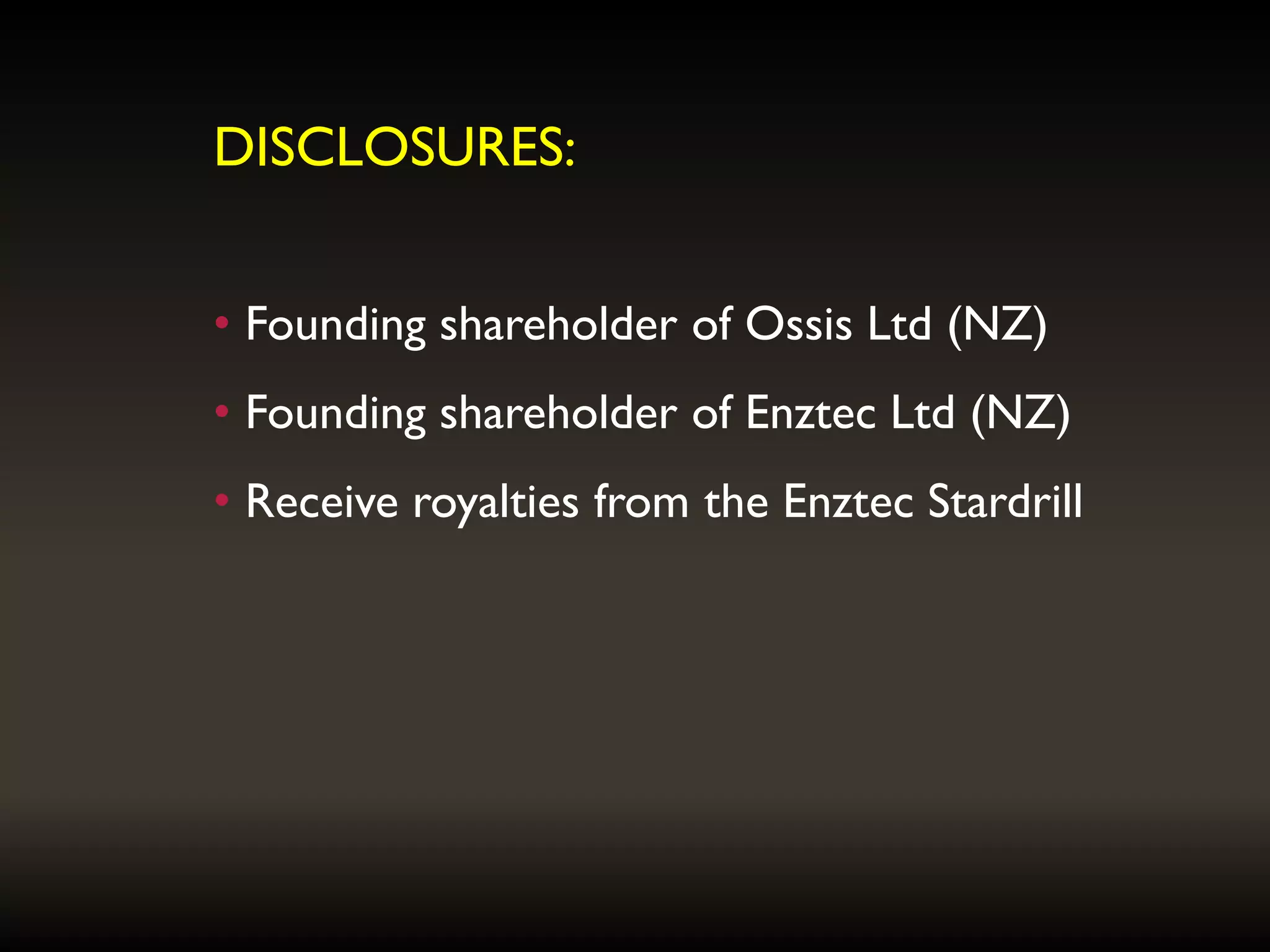 DISCLOSURES:
• Founding shareholder of Ossis Ltd (NZ)
• Founding shareholder of Enztec Ltd (NZ)
• Receive royalties from the Enztec Stardrill
 