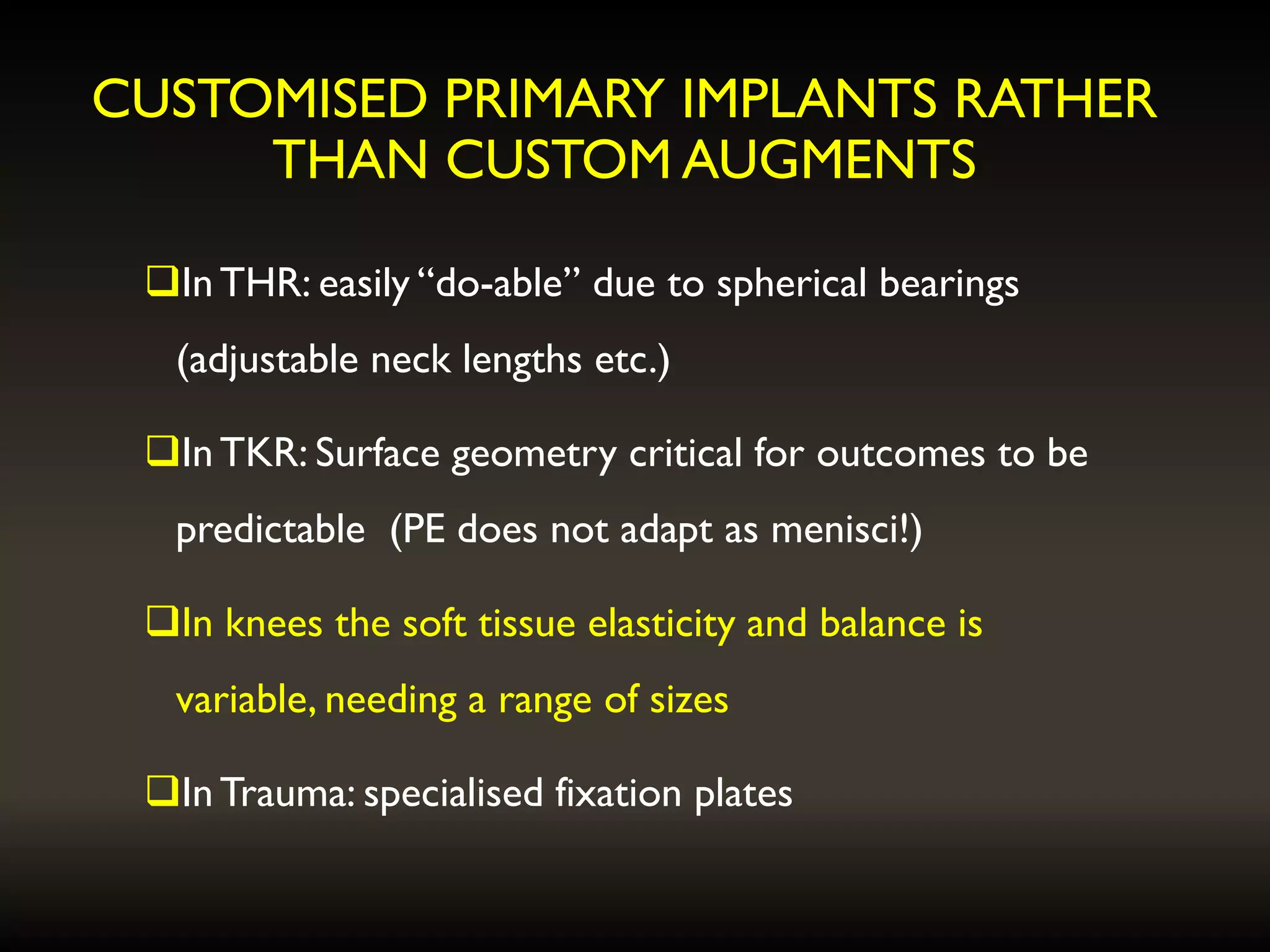 CUSTOMISED PRIMARY IMPLANTS RATHER
THAN CUSTOM AUGMENTS
InTHR: easily “do-able” due to spherical bearings
(adjustable neck lengths etc.)
InTKR: Surface geometry critical for outcomes to be
predictable (PE does not adapt as menisci!)
In knees the soft tissue elasticity and balance is
variable, needing a range of sizes
InTrauma: specialised fixation plates
 