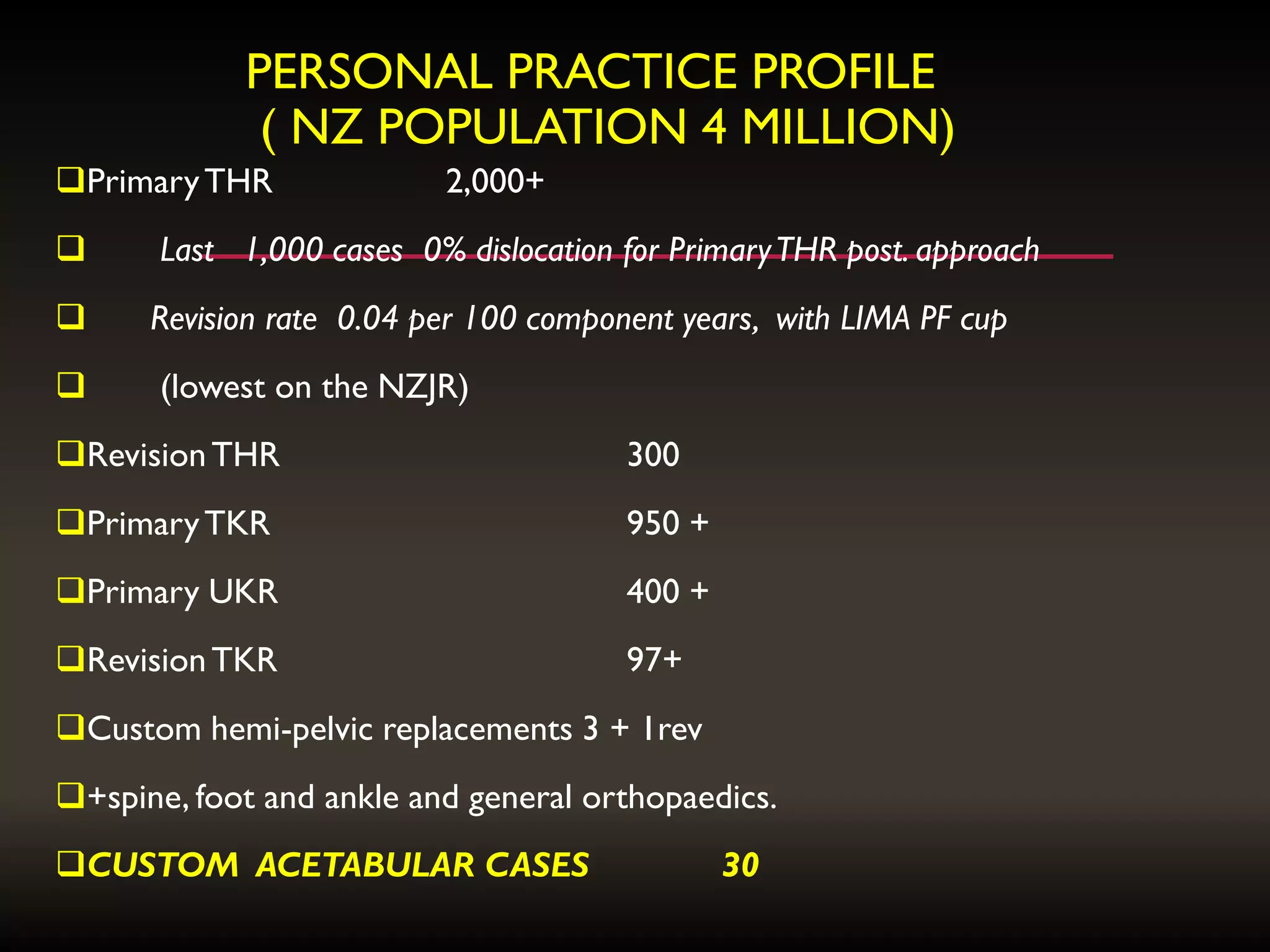 PERSONAL PRACTICE PROFILE
( NZ POPULATION 4 MILLION)
PrimaryTHR 2,000+
 Last 1,000 cases 0% dislocation for PrimaryTHR post. approach
 Revision rate 0.04 per 100 component years, with LIMA PF cup
 (lowest on the NZJR)
RevisionTHR 300
PrimaryTKR 950 +
Primary UKR 400 +
RevisionTKR 97+
Custom hemi-pelvic replacements 3 + 1rev
+spine, foot and ankle and general orthopaedics.
CUSTOM ACETABULAR CASES 30
 
