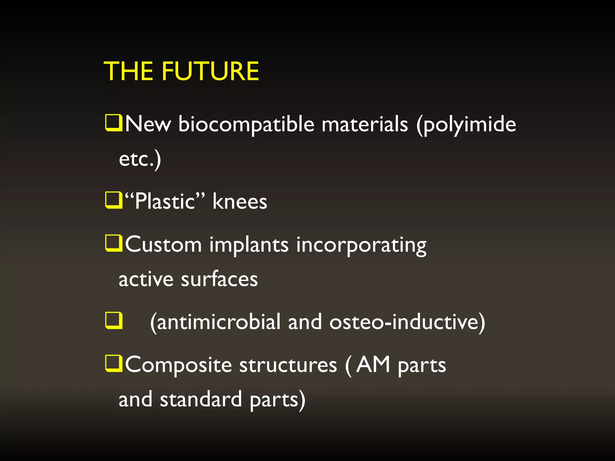 THE FUTURE
New biocompatible materials (polyimide
etc.)
“Plastic” knees
Custom implants incorporating
active surfaces
 (antimicrobial and osteo-inductive)
Composite structures ( AM parts
and standard parts)
 