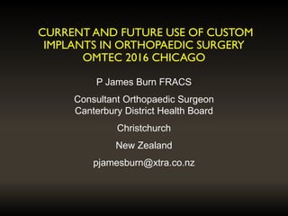 CURRENT AND FUTURE USE OF CUSTOM
IMPLANTS IN ORTHOPAEDIC SURGERY
OMTEC 2016 CHICAGO
P James Burn FRACS
Consultant Orthopaedic Surgeon
Canterbury District Health Board
Christchurch
New Zealand
pjamesburn@xtra.co.nz
 