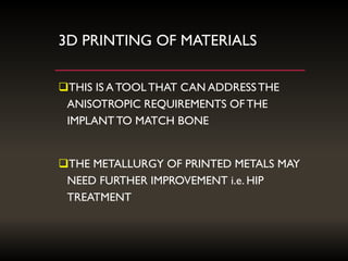 3D PRINTING OF MATERIALS
THIS IS A TOOLTHAT CAN ADDRESSTHE
ANISOTROPIC REQUIREMENTS OF THE
IMPLANT TO MATCH BONE
THE METALLURGY OF PRINTED METALS MAY
NEED FURTHER IMPROVEMENT i.e. HIP
TREATMENT
 