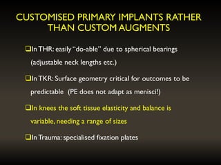 CUSTOMISED PRIMARY IMPLANTS RATHER
THAN CUSTOM AUGMENTS
InTHR: easily “do-able” due to spherical bearings
(adjustable neck lengths etc.)
InTKR: Surface geometry critical for outcomes to be
predictable (PE does not adapt as menisci!)
In knees the soft tissue elasticity and balance is
variable, needing a range of sizes
InTrauma: specialised fixation plates
 