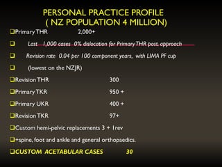 PERSONAL PRACTICE PROFILE
( NZ POPULATION 4 MILLION)
PrimaryTHR 2,000+
 Last 1,000 cases 0% dislocation for PrimaryTHR post. approach
 Revision rate 0.04 per 100 component years, with LIMA PF cup
 (lowest on the NZJR)
RevisionTHR 300
PrimaryTKR 950 +
Primary UKR 400 +
RevisionTKR 97+
Custom hemi-pelvic replacements 3 + 1rev
+spine, foot and ankle and general orthopaedics.
CUSTOM ACETABULAR CASES 30
 