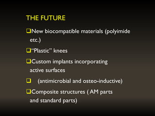THE FUTURE
New biocompatible materials (polyimide
etc.)
“Plastic” knees
Custom implants incorporating
active surfaces
 (antimicrobial and osteo-inductive)
Composite structures ( AM parts
and standard parts)
 