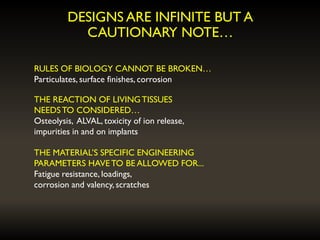 DESIGNS ARE INFINITE BUT A
CAUTIONARY NOTE…
RULES OF BIOLOGY CANNOT BE BROKEN…
Particulates, surface finishes, corrosion
THE REACTION OF LIVINGTISSUES
NEEDSTO CONSIDERED…
Osteolysis, ALVAL, toxicity of ion release,
impurities in and on implants
THE MATERIAL’S SPECIFIC ENGINEERING
PARAMETERS HAVETO BE ALLOWED FOR...
Fatigue resistance, loadings,
corrosion and valency, scratches
 