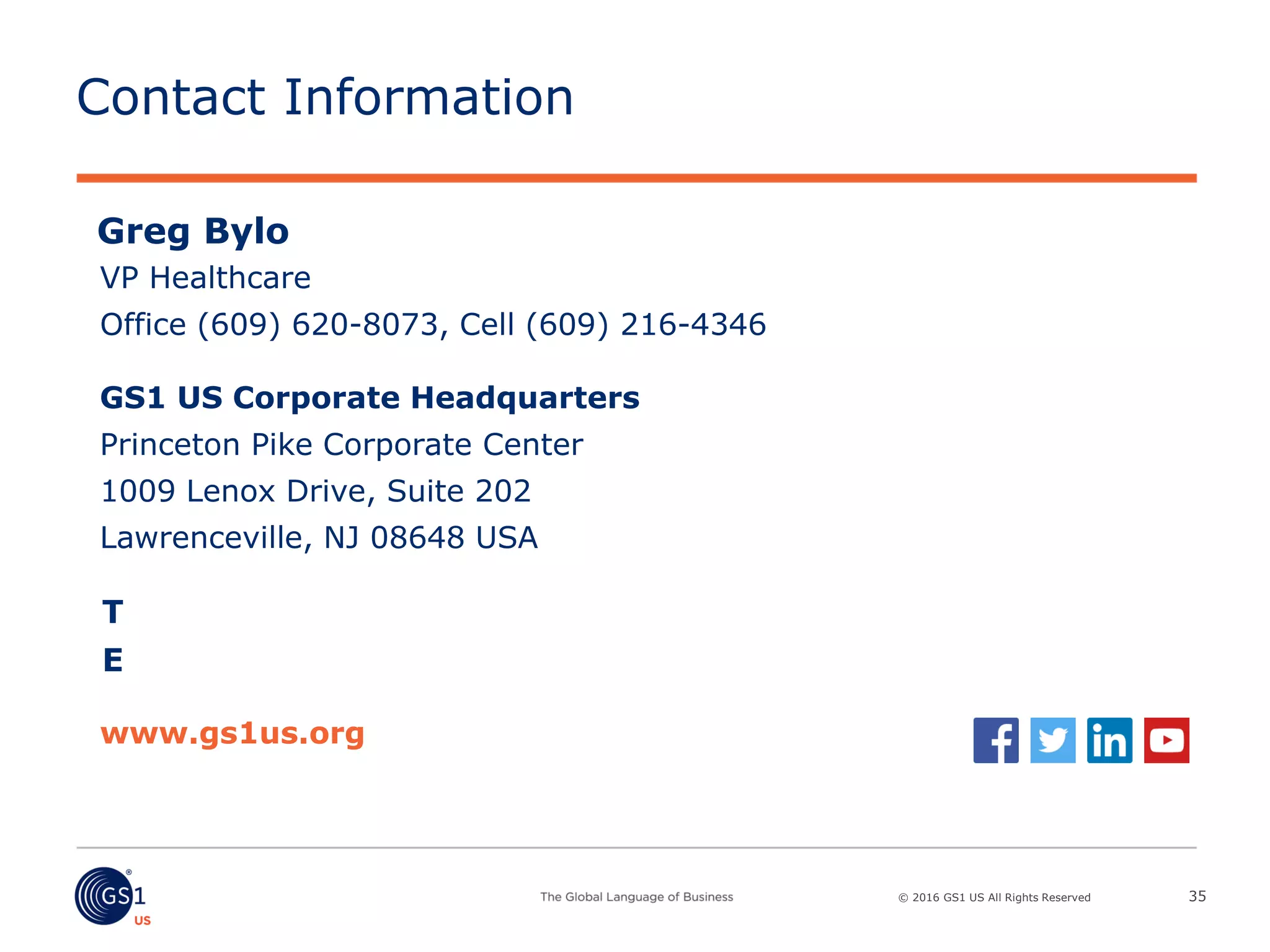 © 2016 GS1 US All Rights Reserved
T
E
www.gs1us.org
GS1 US Corporate Headquarters
Princeton Pike Corporate Center
1009 Lenox Drive, Suite 202
Lawrenceville, NJ 08648 USA
Contact Information
35
Greg Bylo
VP Healthcare
Office (609) 620-8073, Cell (609) 216-4346
 