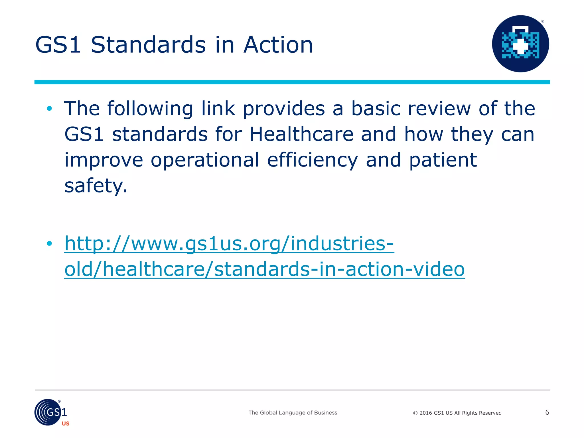 © 2016 GS1 US All Rights Reserved
GS1 Standards in Action
• The following link provides a basic review of the
GS1 standards for Healthcare and how they can
improve operational efficiency and patient
safety.
• http://www.gs1us.org/industries-
old/healthcare/standards-in-action-video
6
 