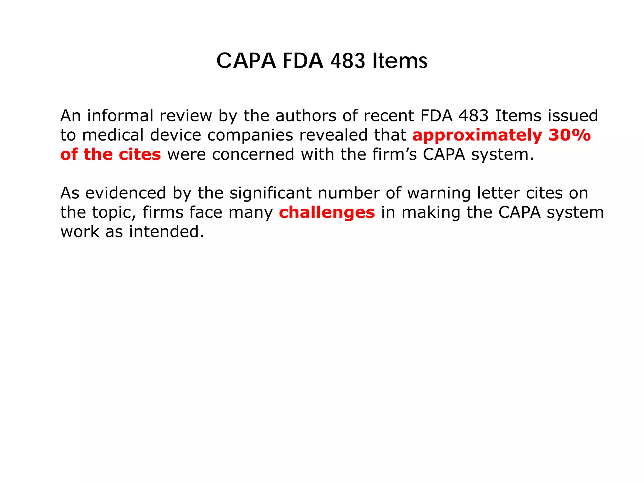 CAPA FDA 483 Items
An informal review by the authors of recent FDA 483 Items issued
to medical device companies revealed that approximately 30%
of the cites were concerned with the firm’s CAPA system.
As evidenced by the significant number of warning letter cites on
the topic, firms face many challenges in making the CAPA system
work as intended.
 