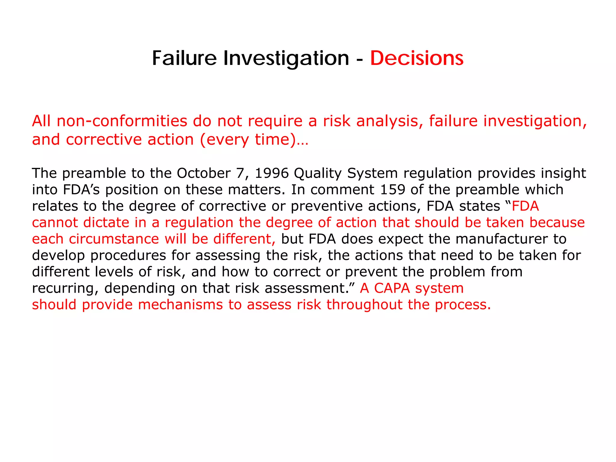 Failure Investigation - Decisions
All non-conformities do not require a risk analysis, failure investigation,
and corrective action (every time)…
The preamble to the October 7, 1996 Quality System regulation provides insight
into FDA’s position on these matters. In comment 159 of the preamble which
relates to the degree of corrective or preventive actions, FDA states “FDA
cannot dictate in a regulation the degree of action that should be taken because
each circumstance will be different, but FDA does expect the manufacturer to
develop procedures for assessing the risk, the actions that need to be taken for
different levels of risk, and how to correct or prevent the problem from
recurring, depending on that risk assessment.” A CAPA system
should provide mechanisms to assess risk throughout the process.
 