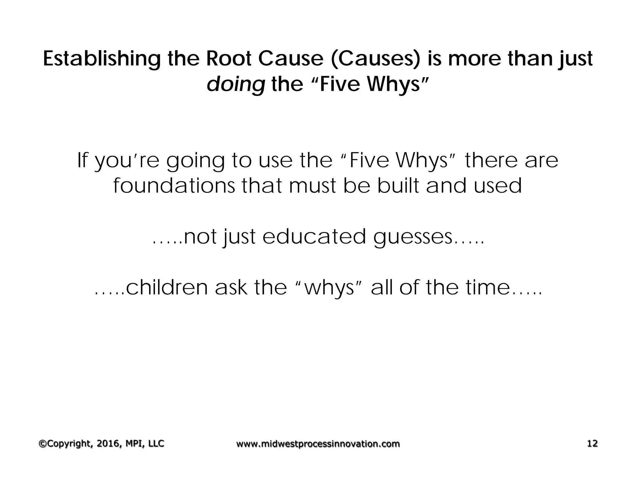 Establishing the Root Cause (Causes) is more than just
doing the “Five Whys”
If you’re going to use the “Five Whys” there are
foundations that must be built and used
…..not just educated guesses…..
…..children ask the “whys” all of the time…..
©Copyright, 2016, MPI, LLC www.midwestprocessinnovation.com 12
 